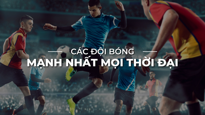 Danh sách các đội bóng đá mạnh nhất thế giới mọi thời đại là gì?